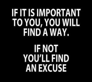 If it is important to you, you will find a way. If not, you'll find an excuse.