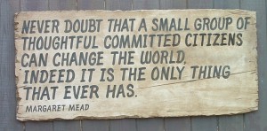 Never doubt that a small group of thoughtful committeed citizens can change the world; indeed it is the only thing that ever has.